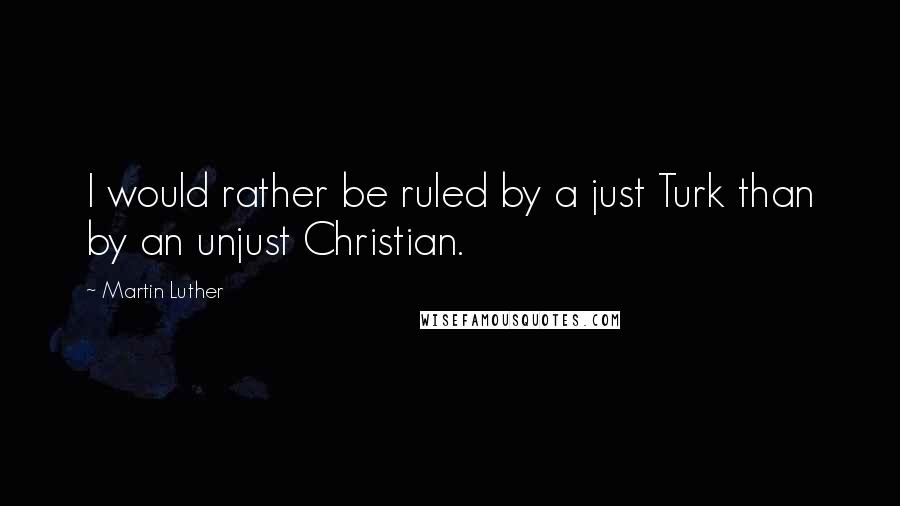 Martin Luther Quotes: I would rather be ruled by a just Turk than by an unjust Christian.