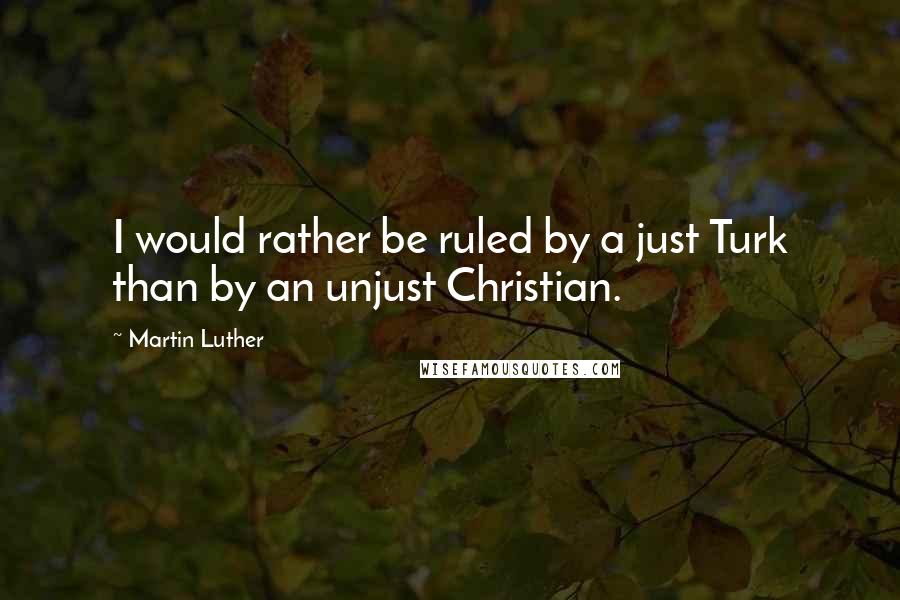 Martin Luther Quotes: I would rather be ruled by a just Turk than by an unjust Christian.