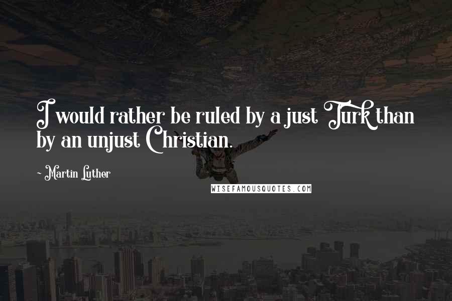 Martin Luther Quotes: I would rather be ruled by a just Turk than by an unjust Christian.