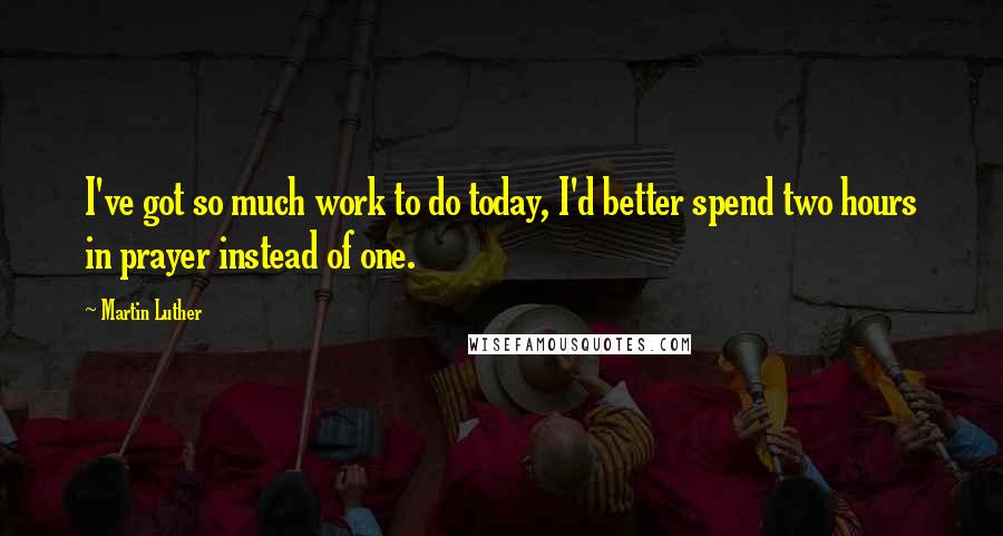 Martin Luther Quotes: I've got so much work to do today, I'd better spend two hours in prayer instead of one.