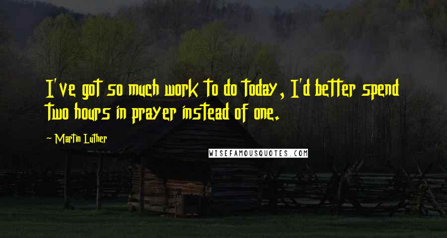 Martin Luther Quotes: I've got so much work to do today, I'd better spend two hours in prayer instead of one.