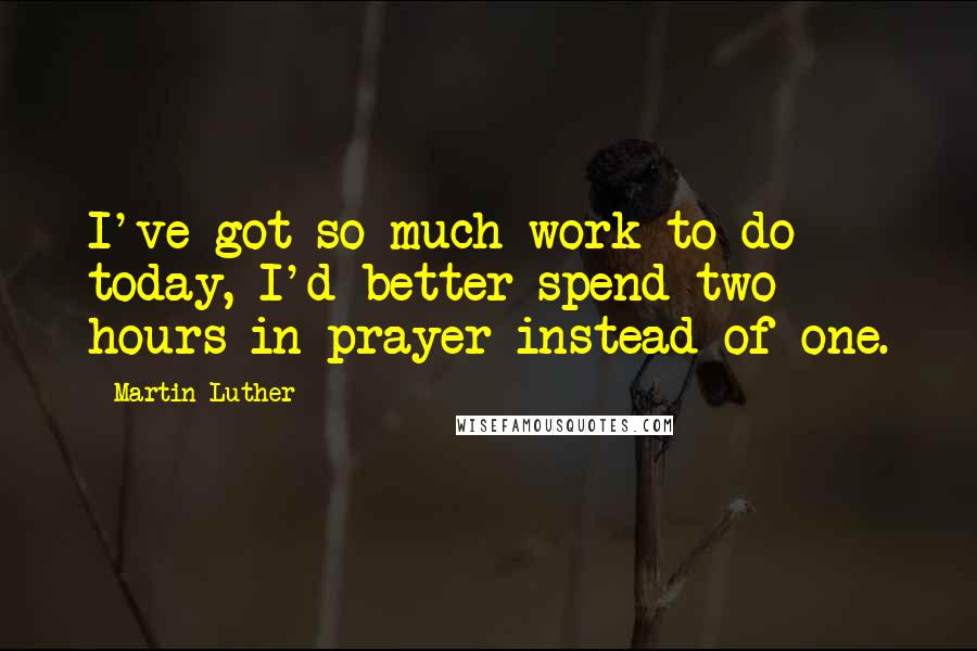 Martin Luther Quotes: I've got so much work to do today, I'd better spend two hours in prayer instead of one.