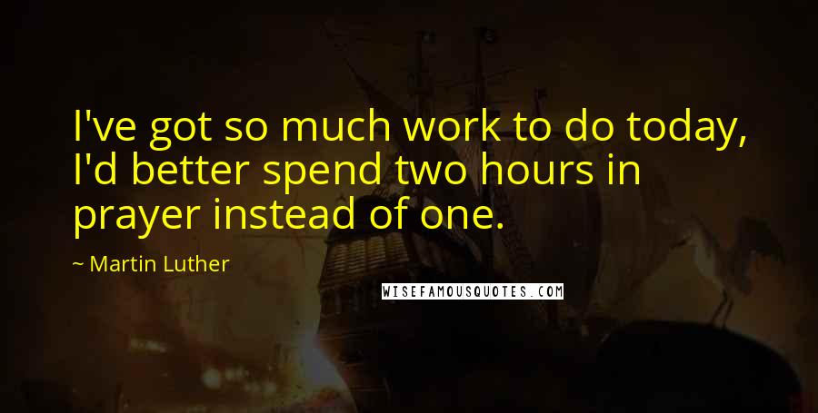 Martin Luther Quotes: I've got so much work to do today, I'd better spend two hours in prayer instead of one.