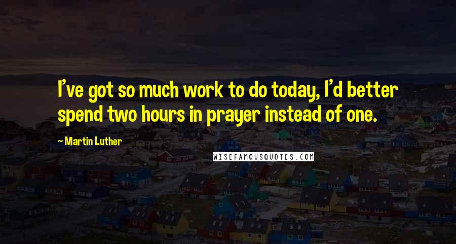 Martin Luther Quotes: I've got so much work to do today, I'd better spend two hours in prayer instead of one.