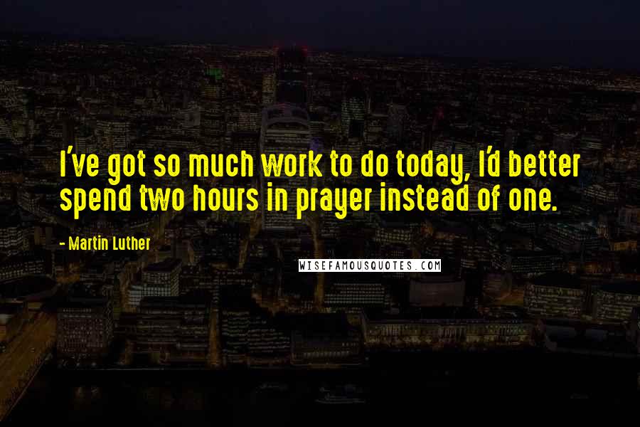 Martin Luther Quotes: I've got so much work to do today, I'd better spend two hours in prayer instead of one.