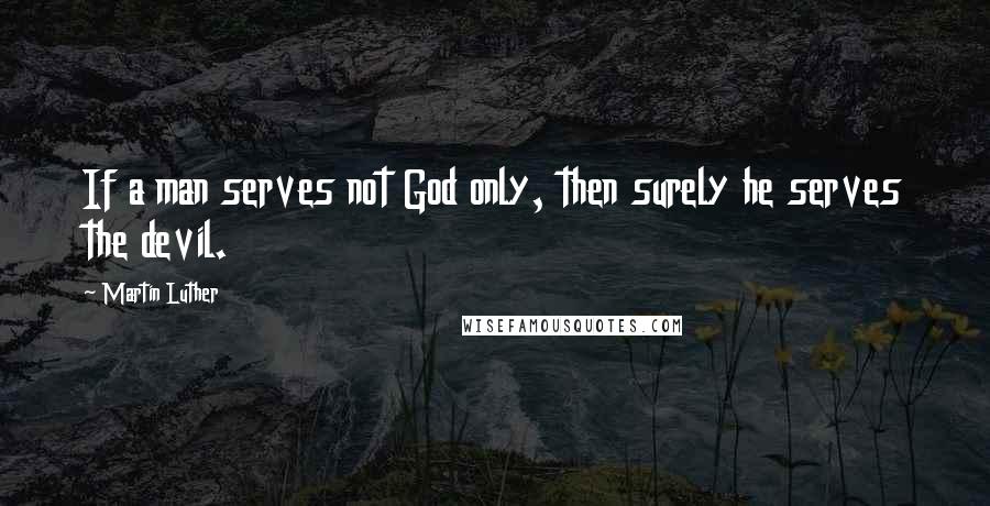 Martin Luther Quotes: If a man serves not God only, then surely he serves the devil.