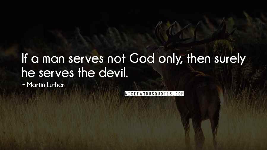 Martin Luther Quotes: If a man serves not God only, then surely he serves the devil.