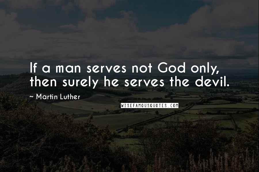Martin Luther Quotes: If a man serves not God only, then surely he serves the devil.