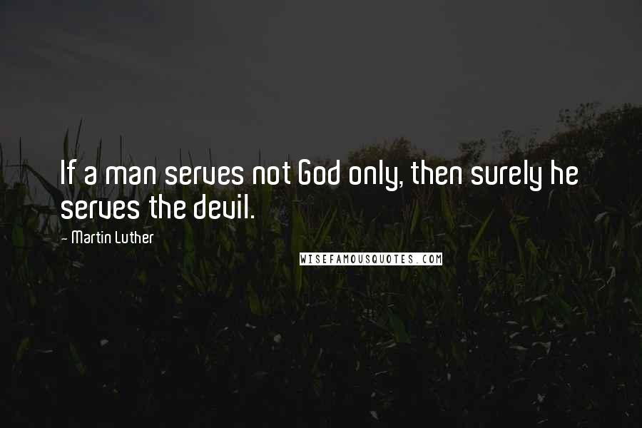 Martin Luther Quotes: If a man serves not God only, then surely he serves the devil.