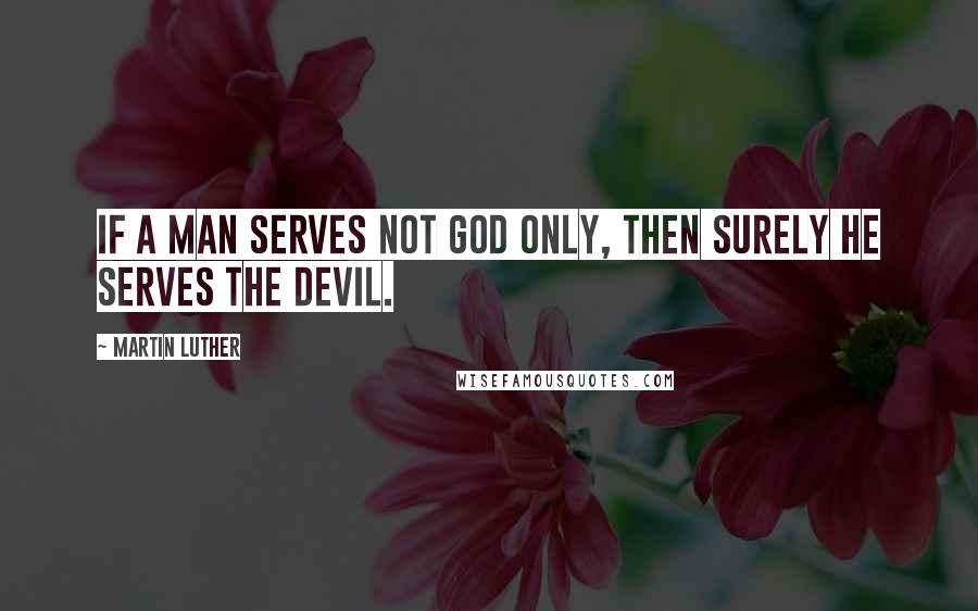 Martin Luther Quotes: If a man serves not God only, then surely he serves the devil.