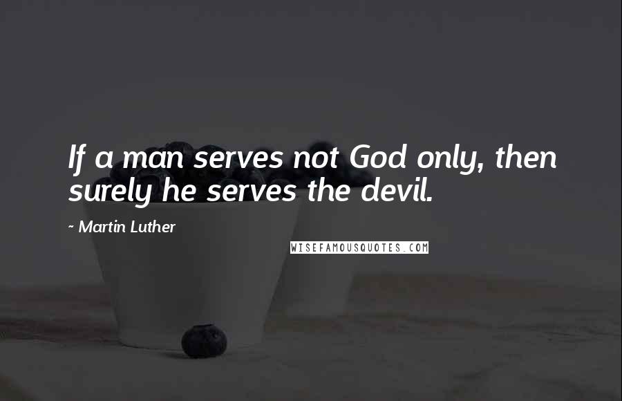 Martin Luther Quotes: If a man serves not God only, then surely he serves the devil.