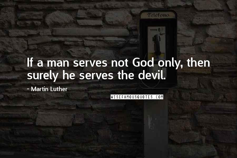 Martin Luther Quotes: If a man serves not God only, then surely he serves the devil.