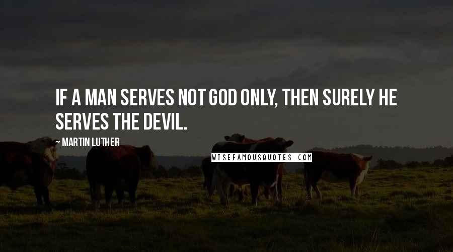 Martin Luther Quotes: If a man serves not God only, then surely he serves the devil.