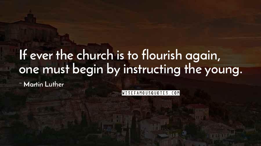 Martin Luther Quotes: If ever the church is to flourish again, one must begin by instructing the young.