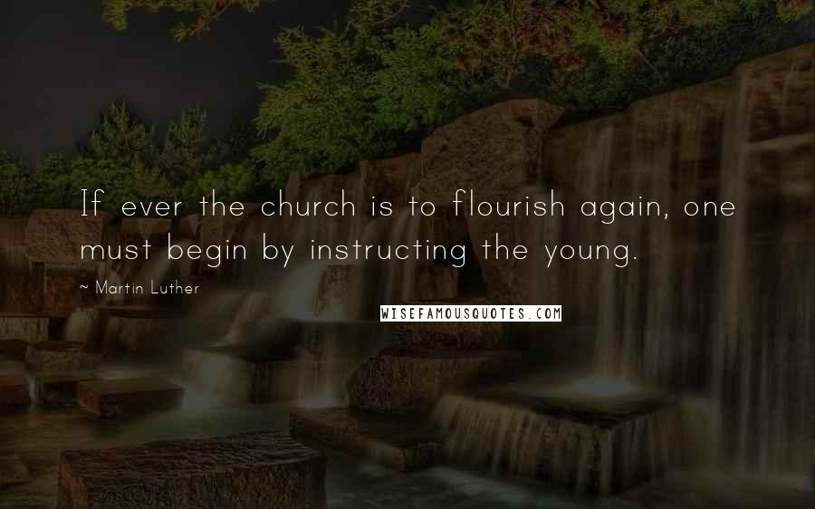 Martin Luther Quotes: If ever the church is to flourish again, one must begin by instructing the young.