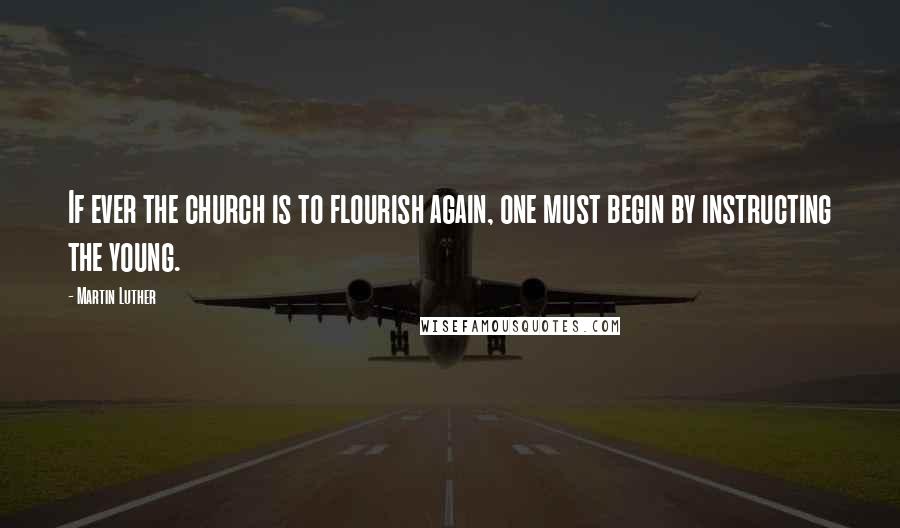 Martin Luther Quotes: If ever the church is to flourish again, one must begin by instructing the young.