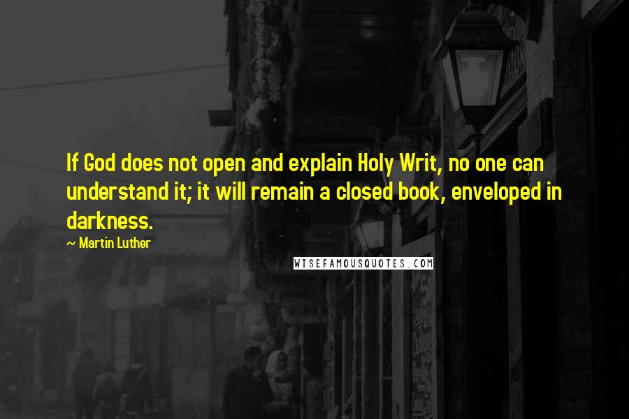 Martin Luther Quotes: If God does not open and explain Holy Writ, no one can understand it; it will remain a closed book, enveloped in darkness.