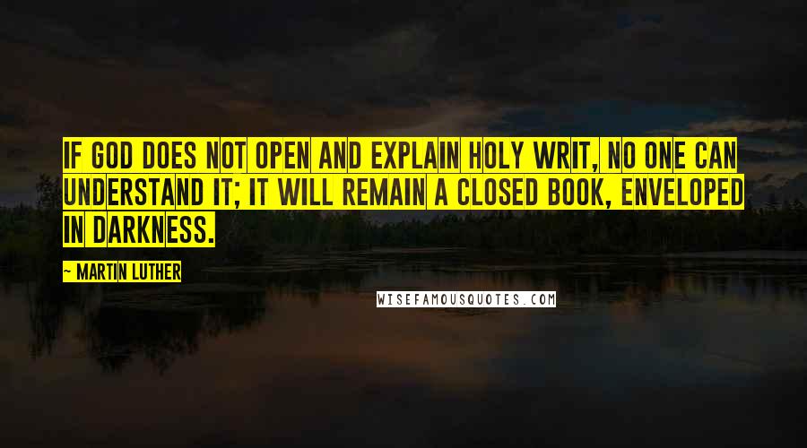 Martin Luther Quotes: If God does not open and explain Holy Writ, no one can understand it; it will remain a closed book, enveloped in darkness.