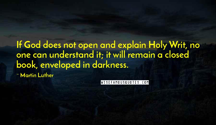 Martin Luther Quotes: If God does not open and explain Holy Writ, no one can understand it; it will remain a closed book, enveloped in darkness.