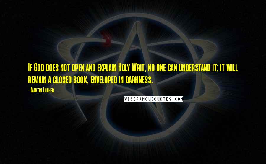 Martin Luther Quotes: If God does not open and explain Holy Writ, no one can understand it; it will remain a closed book, enveloped in darkness.