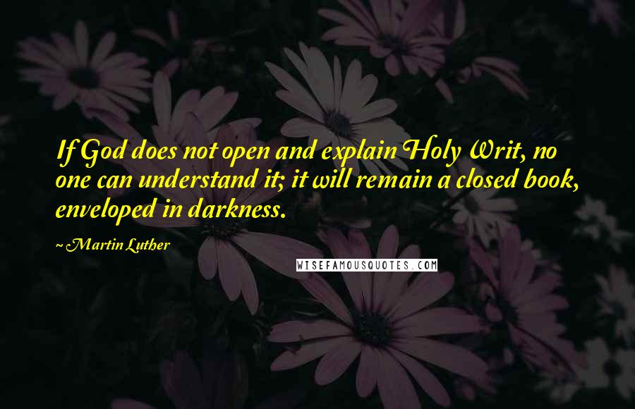 Martin Luther Quotes: If God does not open and explain Holy Writ, no one can understand it; it will remain a closed book, enveloped in darkness.