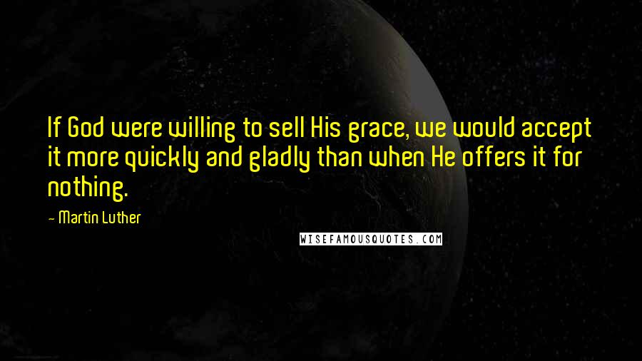 Martin Luther Quotes: If God were willing to sell His grace, we would accept it more quickly and gladly than when He offers it for nothing.