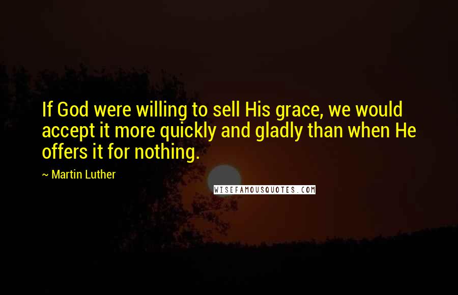 Martin Luther Quotes: If God were willing to sell His grace, we would accept it more quickly and gladly than when He offers it for nothing.