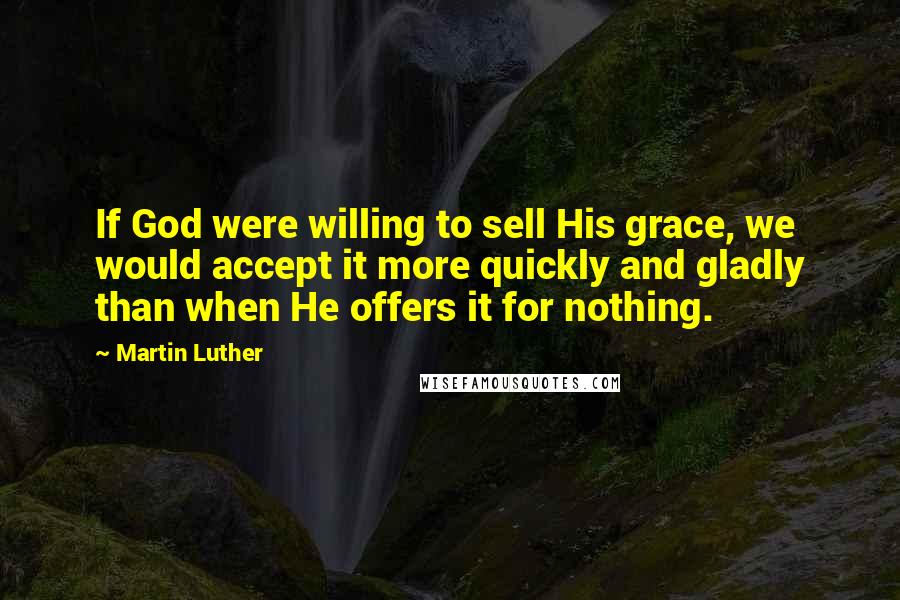 Martin Luther Quotes: If God were willing to sell His grace, we would accept it more quickly and gladly than when He offers it for nothing.