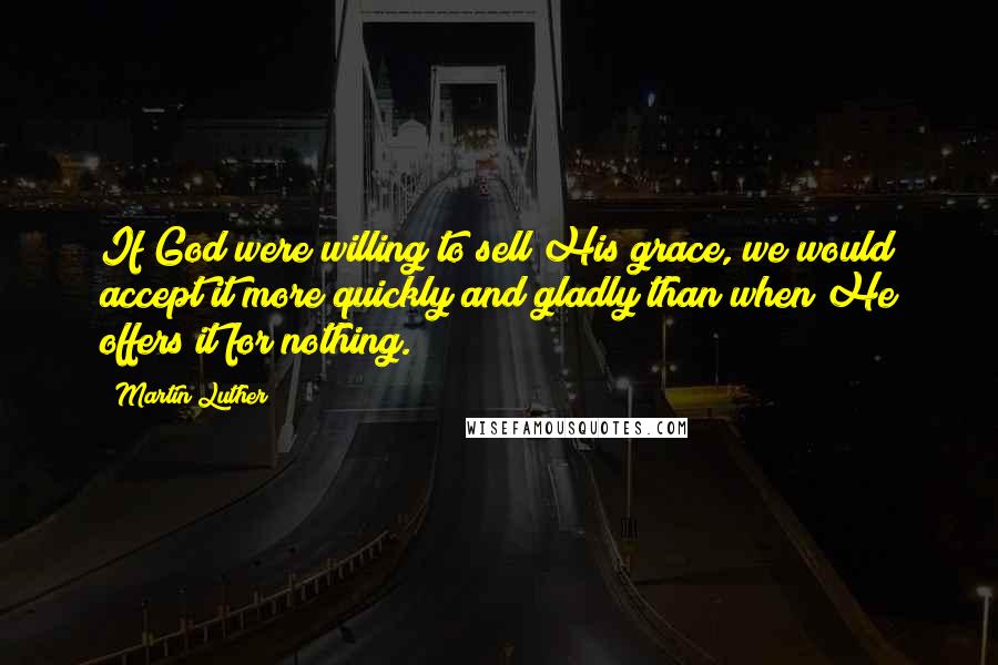 Martin Luther Quotes: If God were willing to sell His grace, we would accept it more quickly and gladly than when He offers it for nothing.