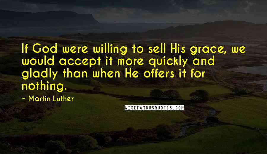 Martin Luther Quotes: If God were willing to sell His grace, we would accept it more quickly and gladly than when He offers it for nothing.