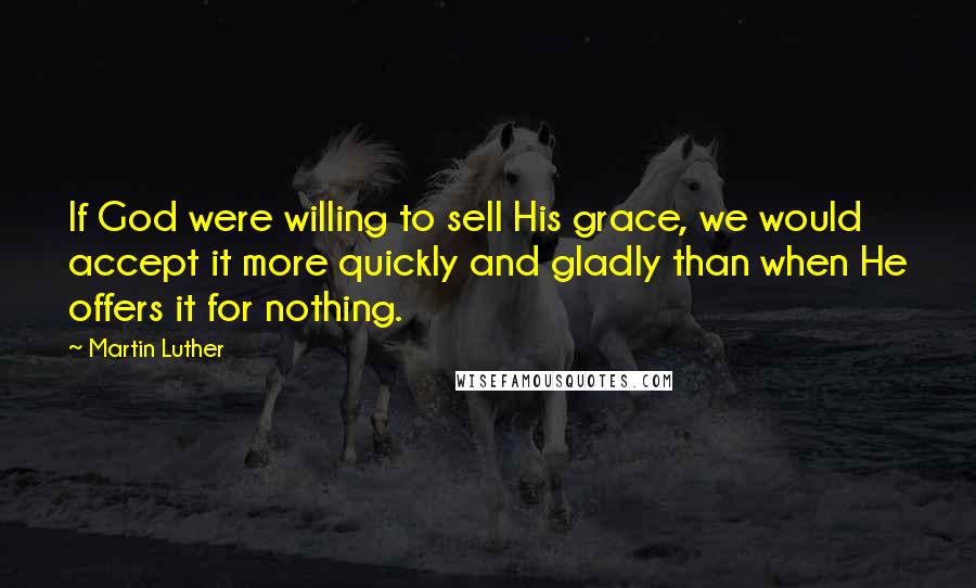 Martin Luther Quotes: If God were willing to sell His grace, we would accept it more quickly and gladly than when He offers it for nothing.