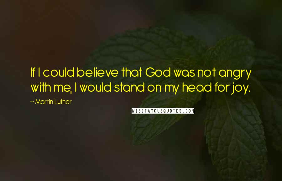 Martin Luther Quotes: If I could believe that God was not angry with me, I would stand on my head for joy.