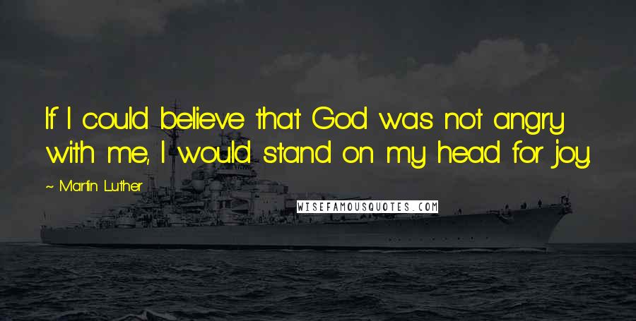 Martin Luther Quotes: If I could believe that God was not angry with me, I would stand on my head for joy.