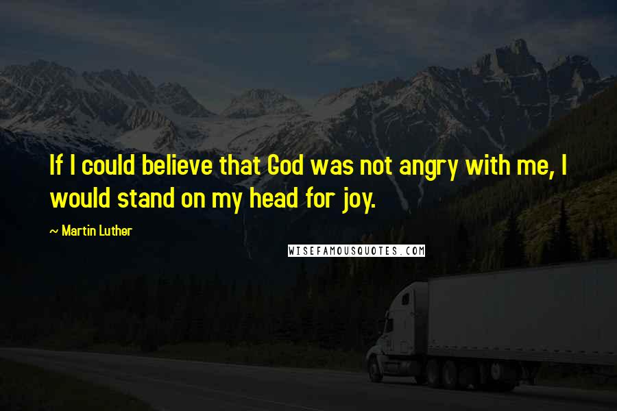 Martin Luther Quotes: If I could believe that God was not angry with me, I would stand on my head for joy.