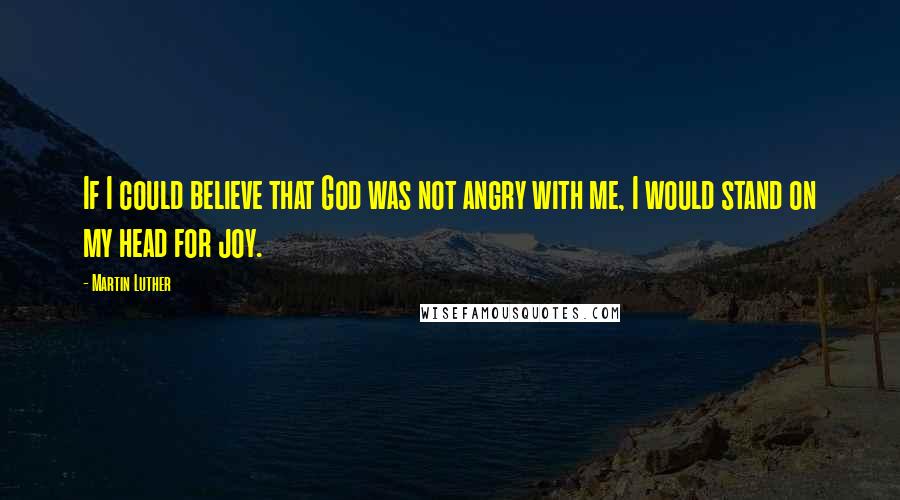 Martin Luther Quotes: If I could believe that God was not angry with me, I would stand on my head for joy.