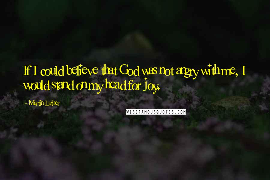 Martin Luther Quotes: If I could believe that God was not angry with me, I would stand on my head for joy.