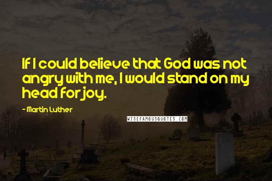 Martin Luther Quotes: If I could believe that God was not angry with me, I would stand on my head for joy.