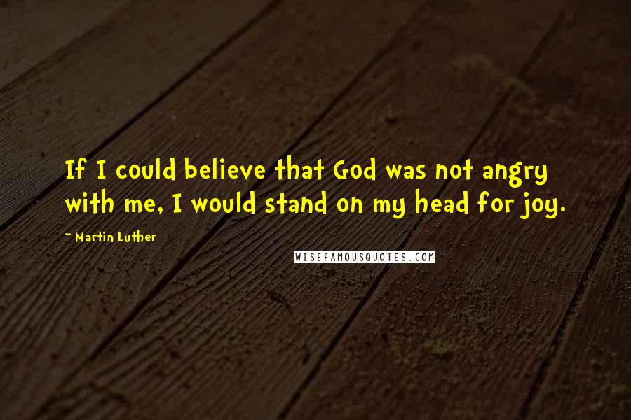 Martin Luther Quotes: If I could believe that God was not angry with me, I would stand on my head for joy.