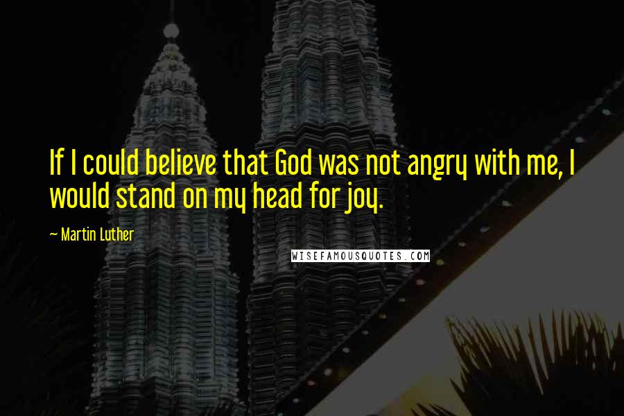 Martin Luther Quotes: If I could believe that God was not angry with me, I would stand on my head for joy.
