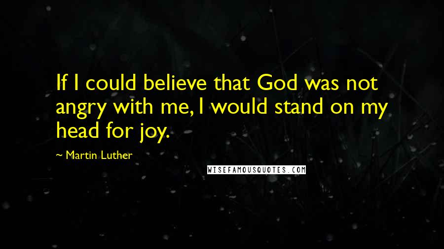 Martin Luther Quotes: If I could believe that God was not angry with me, I would stand on my head for joy.