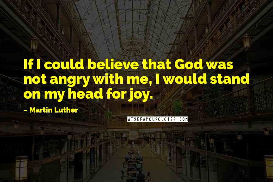 Martin Luther Quotes: If I could believe that God was not angry with me, I would stand on my head for joy.