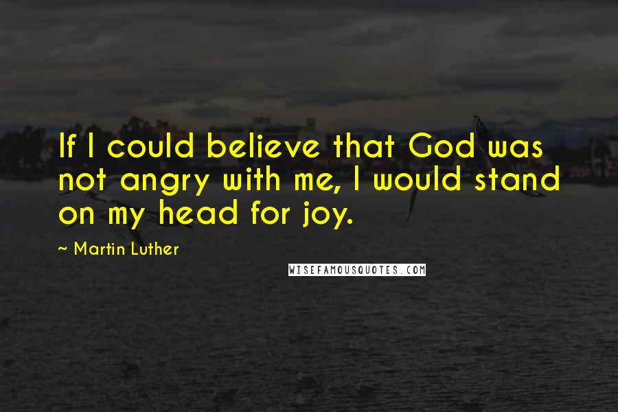 Martin Luther Quotes: If I could believe that God was not angry with me, I would stand on my head for joy.