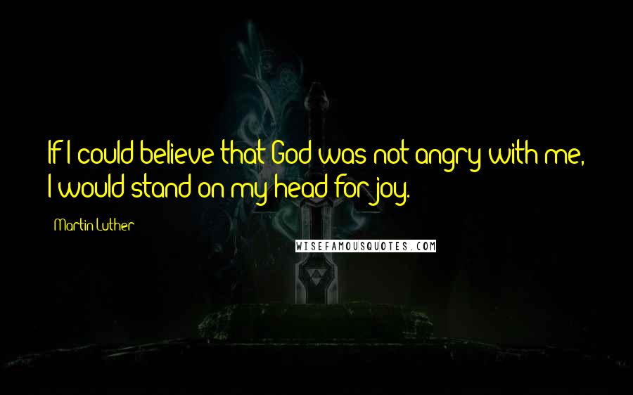 Martin Luther Quotes: If I could believe that God was not angry with me, I would stand on my head for joy.