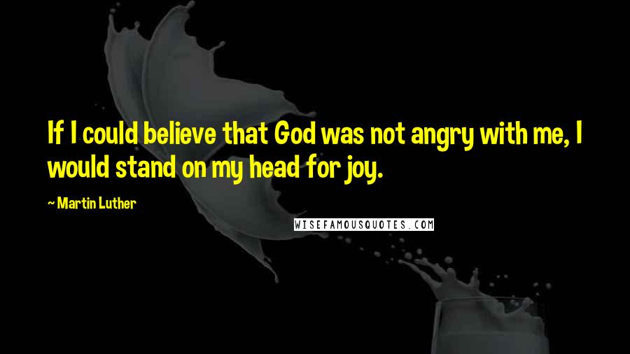 Martin Luther Quotes: If I could believe that God was not angry with me, I would stand on my head for joy.