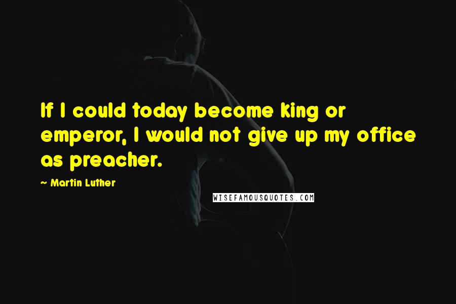 Martin Luther Quotes: If I could today become king or emperor, I would not give up my office as preacher.