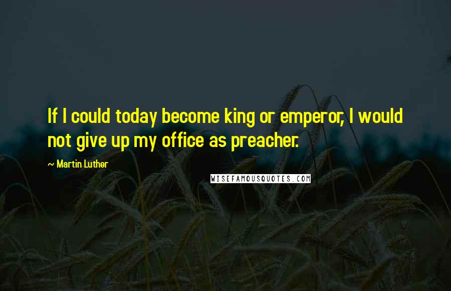 Martin Luther Quotes: If I could today become king or emperor, I would not give up my office as preacher.