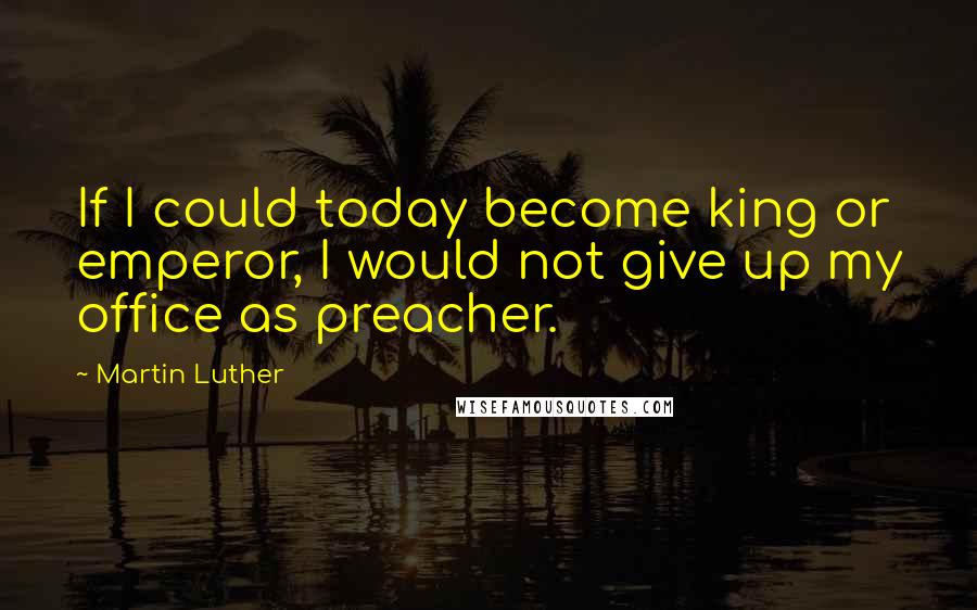 Martin Luther Quotes: If I could today become king or emperor, I would not give up my office as preacher.