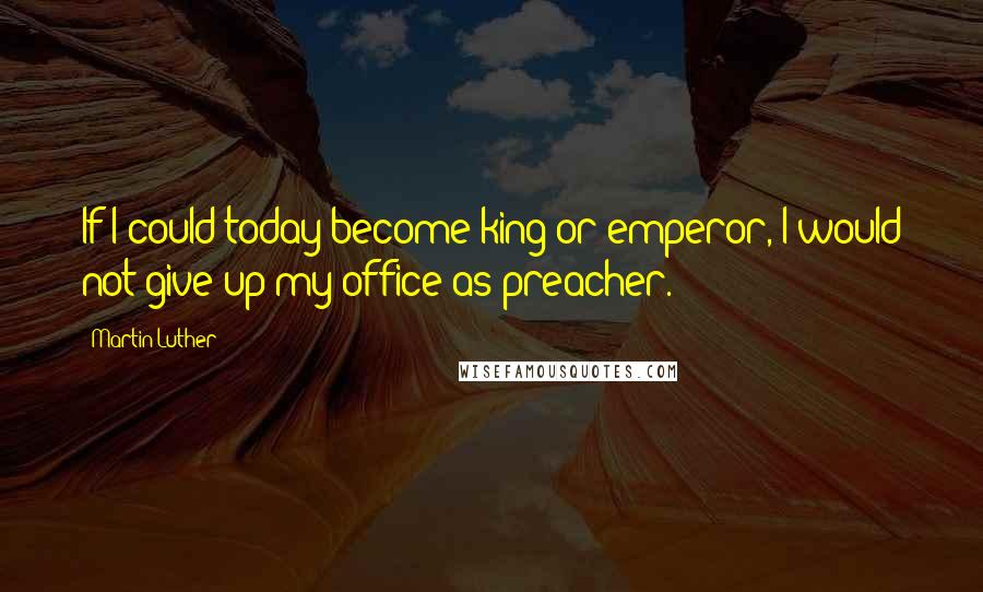 Martin Luther Quotes: If I could today become king or emperor, I would not give up my office as preacher.