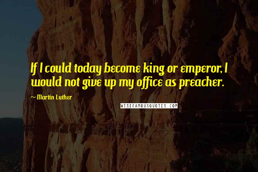 Martin Luther Quotes: If I could today become king or emperor, I would not give up my office as preacher.