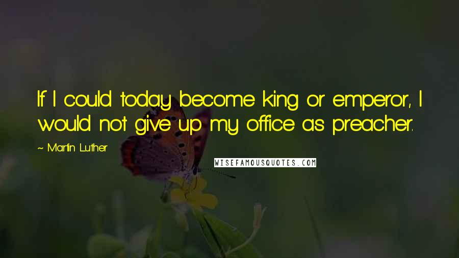 Martin Luther Quotes: If I could today become king or emperor, I would not give up my office as preacher.